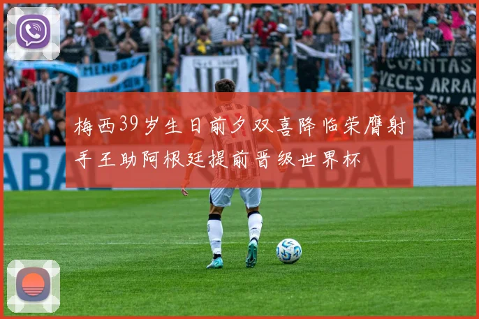 梅西39岁生日前夕双喜降临荣膺射手王助阿根廷提前晋级世界杯