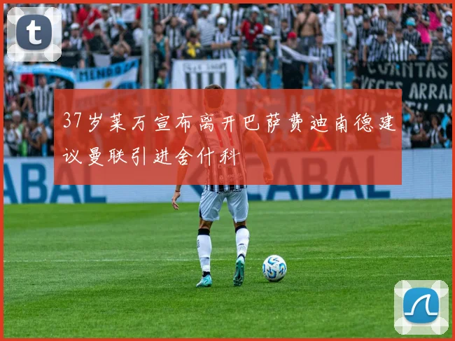 37岁莱万宣布离开巴萨费迪南德建议曼联引进舍什科