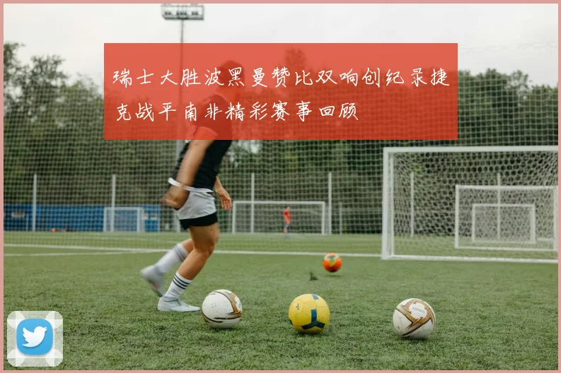 瑞士大胜波黑曼赞比双响创纪录捷克战平南非精彩赛事回顾