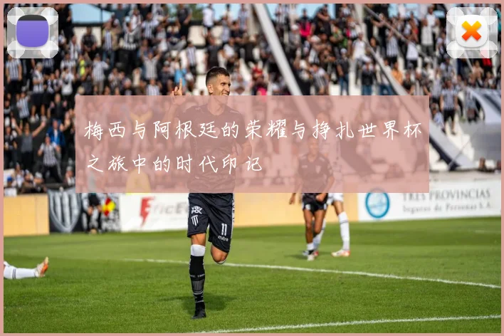 梅西与阿根廷的荣耀与挣扎世界杯之旅中的时代印记