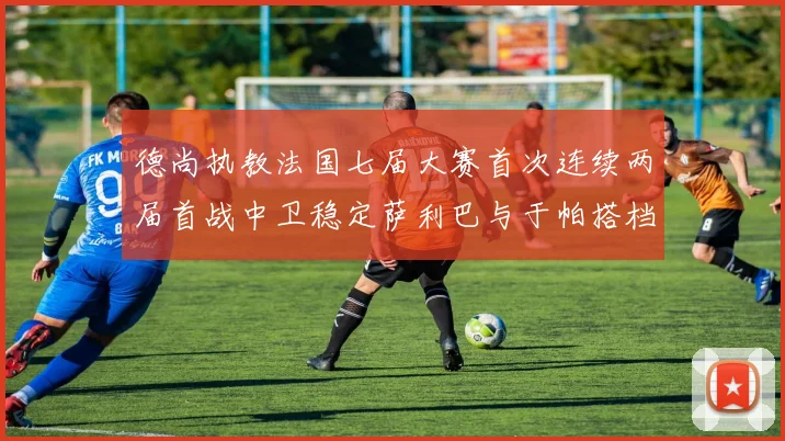 德尚执教法国七届大赛首次连续两届首战中卫稳定萨利巴与于帕搭档