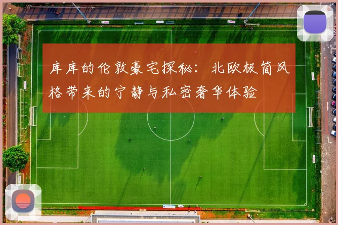 库库的伦敦豪宅探秘：北欧极简风格带来的宁静与私密奢华体验