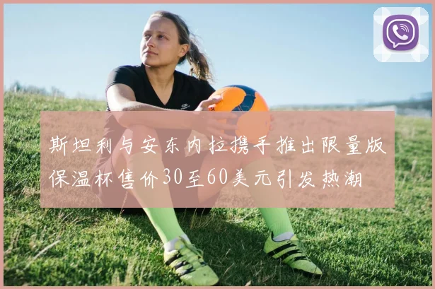 斯坦利与安东内拉携手推出限量版保温杯售价30至60美元引发热潮