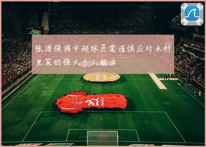 张源强调中超球员需谨慎应对米特里策的强大个人能力