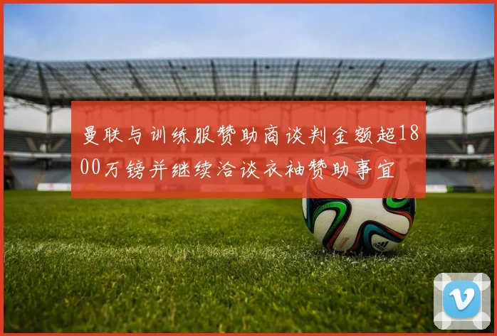 曼联与训练服赞助商谈判金额超1800万镑并继续洽谈衣袖赞助事宜