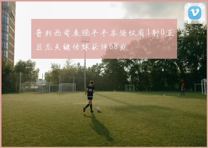 普利西奇表现平平本场仅有1射0正且无关键传球获评68分