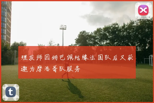 理发师因姆巴佩结缘法国队后又获邀为摩洛哥队服务
