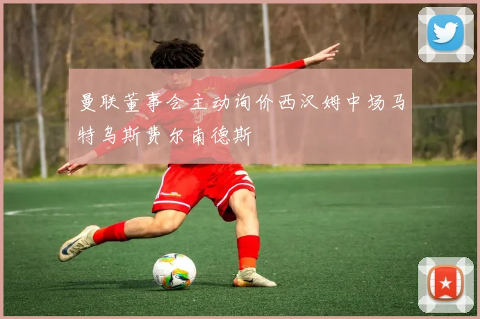 曼联董事会主动询价西汉姆中场马特乌斯费尔南德斯