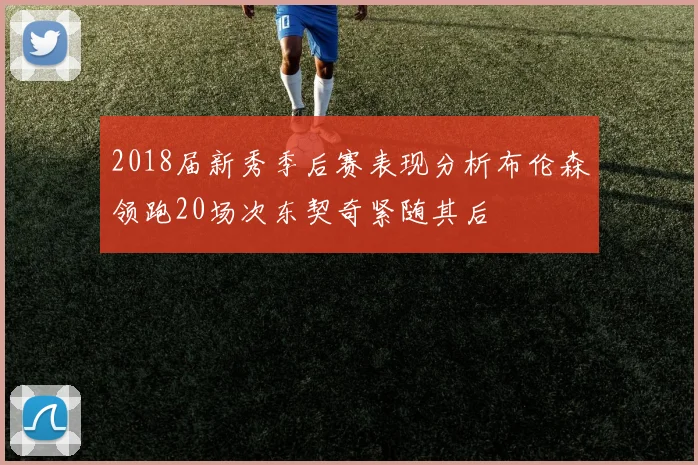 2018届新秀季后赛表现分析布伦森领跑20场次东契奇紧随其后