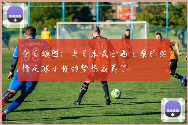 今日趣图：当日本武士遇上桑巴热情足球小将的梦想成真了