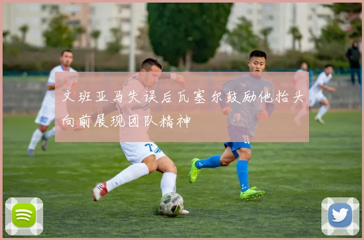 文班亚马失误后瓦塞尔鼓励他抬头向前展现团队精神